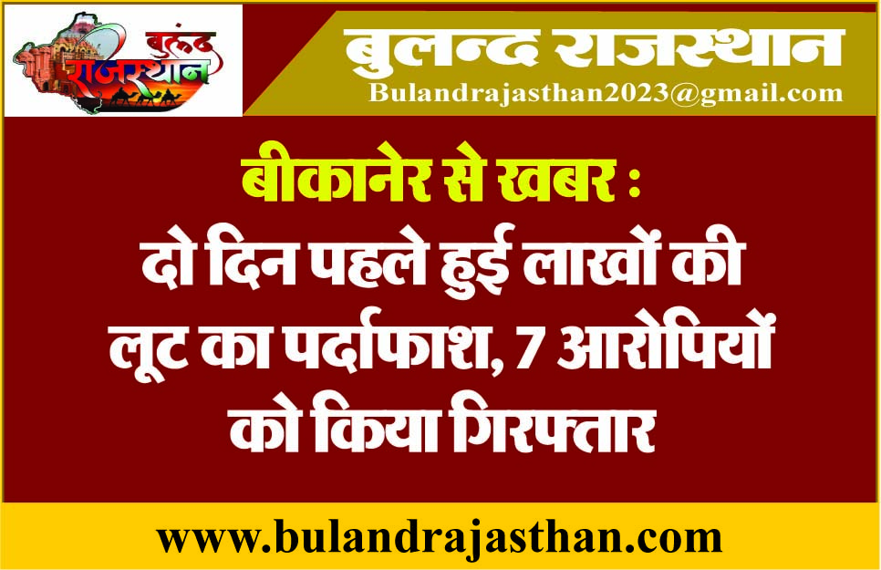 बीकानेर से खबर : दो दिन पहले हुई लाखों की लूट का पर्दाफाश, 7 आरोपियों को किया गिरफ्तार